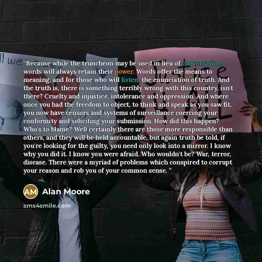 “Because while the truncheon may be used in lieu of conversation, words will always retain their power. Words offer the means to meaning, and for those who will listen, the enunciation of truth. And the truth is, there is something terribly wrong with this country, isn't there? Cruelty and…” quote by Alan Moore