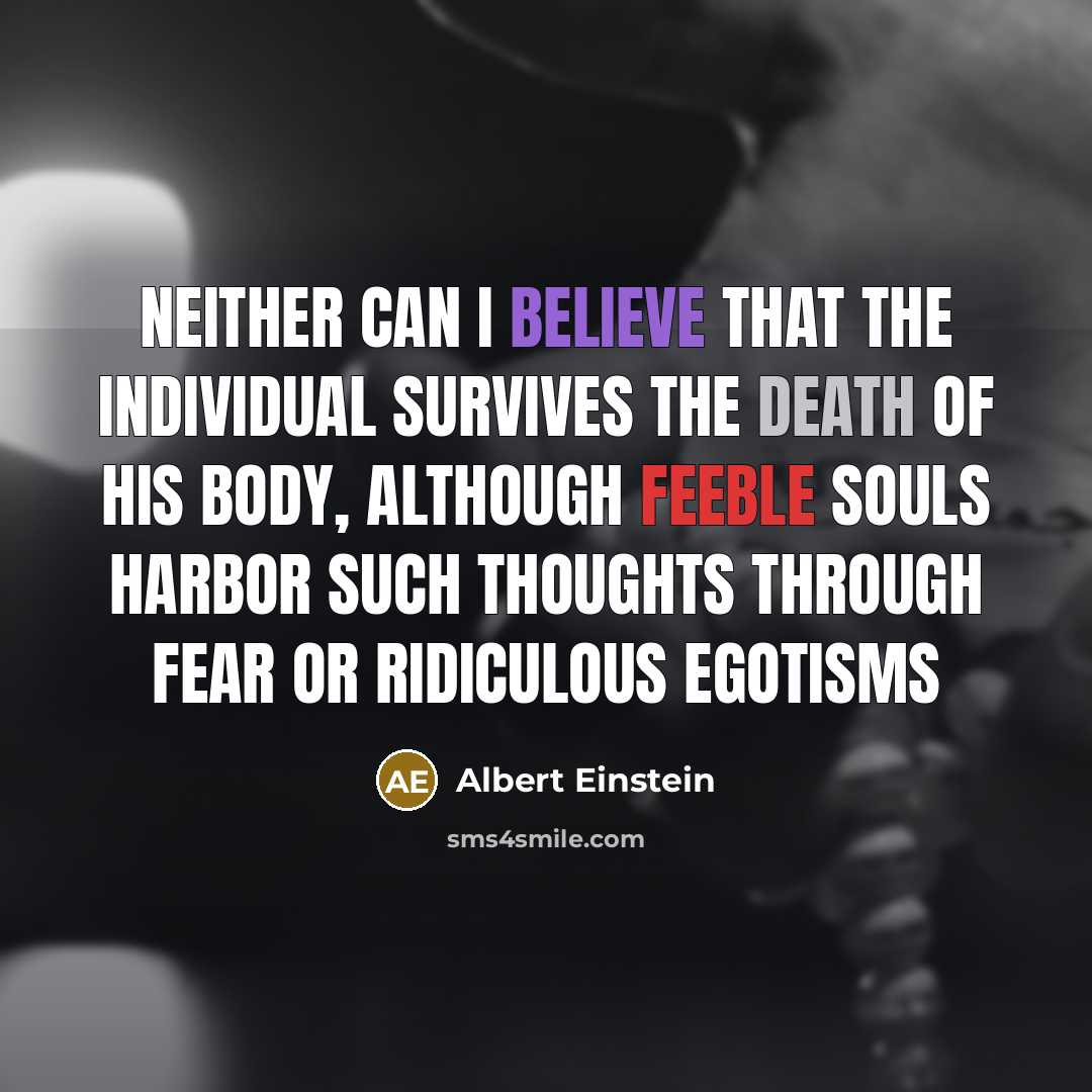 “Neither can I believe that the individual survives the death of his body, although feeble souls harbor such thoughts through fear or ridiculous egotisms” quote by Albert Einstein