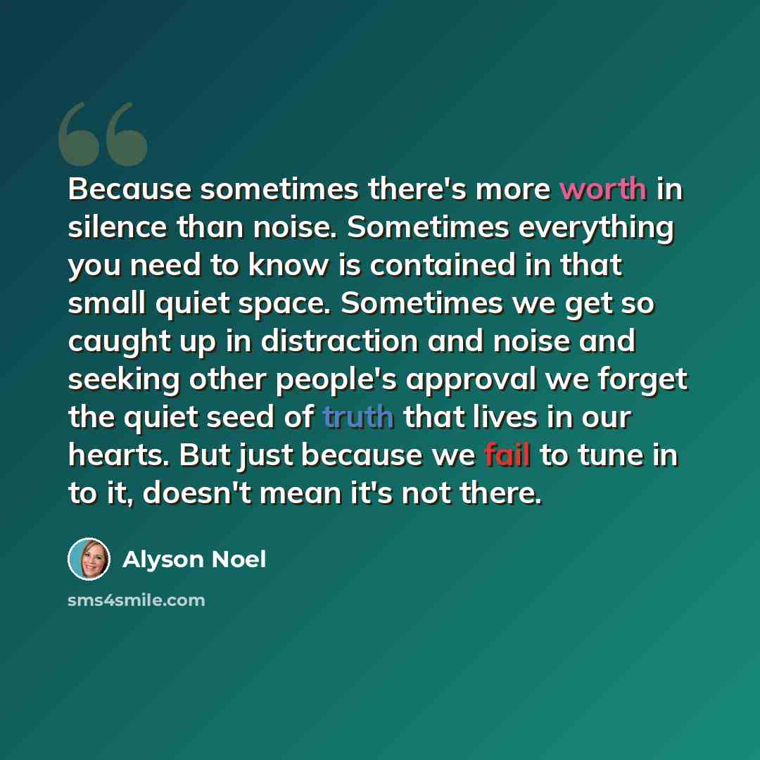 “Because sometimes there's more worth in silence than noise. Sometimes everything you need to know is contained in that small quiet space. Sometimes we get so caught up in distraction and noise and seeking other people's approval we forget the quiet seed of truth that lives in our hearts. But just…” quote by Alyson Noel