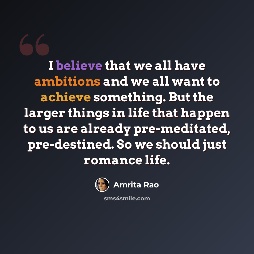“I believe that we all have ambitions and we all want to achieve something. But the larger things in life that happen to us are already pre-meditated, pre-destined. So we should just romance life.” quote by Amrita Rao