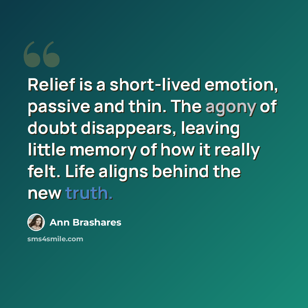 “Relief is a short-lived emotion, passive and thin. The agony of doubt disappears, leaving little memory of how it really felt. Life aligns behind the new truth.” quote by Ann Brashares