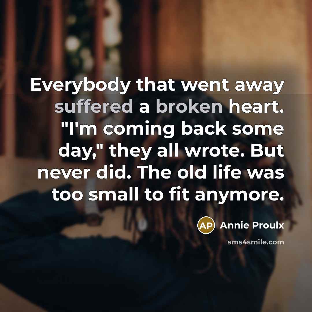 “Everybody that went away suffered a broken heart. "I'm coming back some day," they all wrote. But never did. The old life was too small to fit anymore.” quote by Annie Proulx