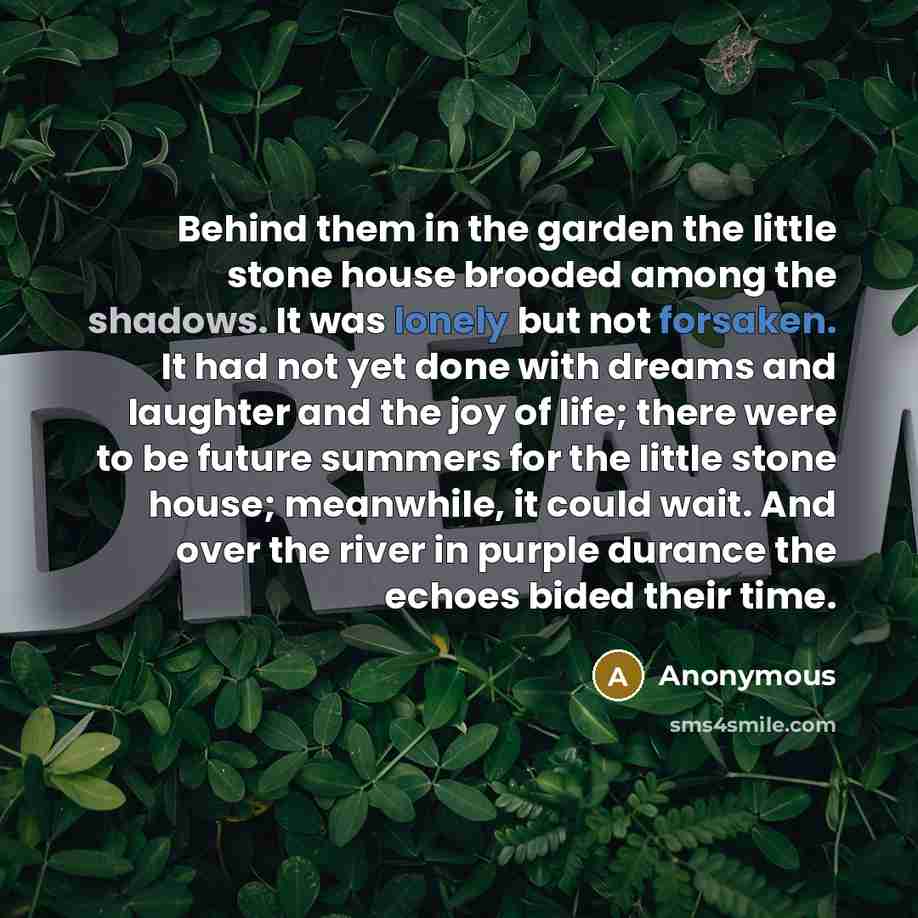 “Behind them in the garden the little stone house brooded among the shadows. It was lonely but not forsaken. It had not yet done with dreams and laughter and the joy of life; there were to be future summers for the little stone house; meanwhile, it could wait. And over the river in purple durance…” quote by Anonymous