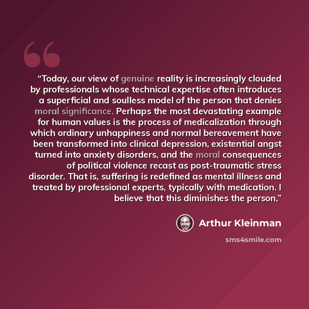 “Today, our view of genuine reality is increasingly clouded by professionals whose technical expertise often introduces a superficial and soulless model of the person that denies moral significance. Perhaps the most devastating example for human values is the process of medicalization through which…” quote by Arthur Kleinman