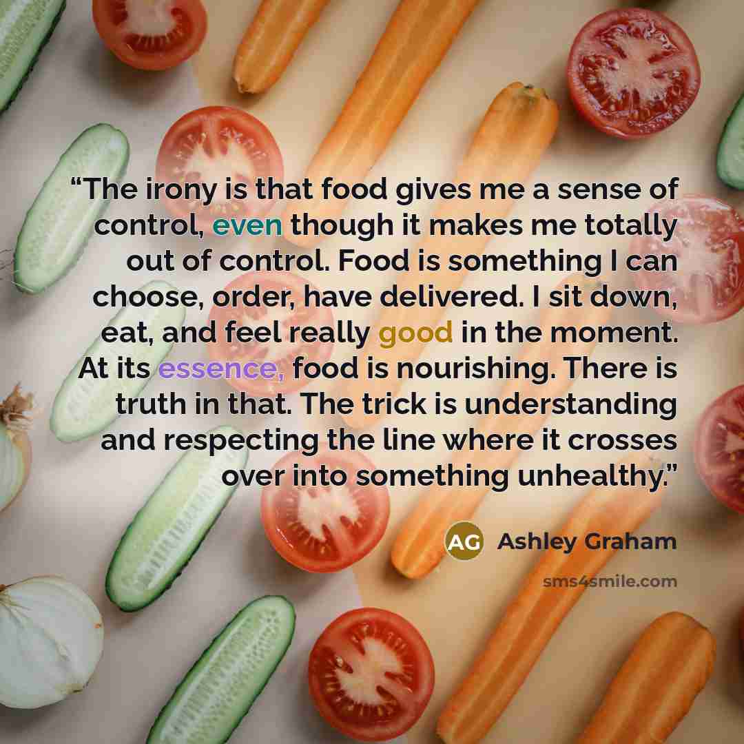 “The irony is that food gives me a sense of control, even though it makes me totally out of control. Food is something I can choose, order, have delivered. I sit down, eat, and feel really good in the moment. At its essence, food is nourishing. There is truth in that. The trick is understanding and…” quote by Ashley Graham