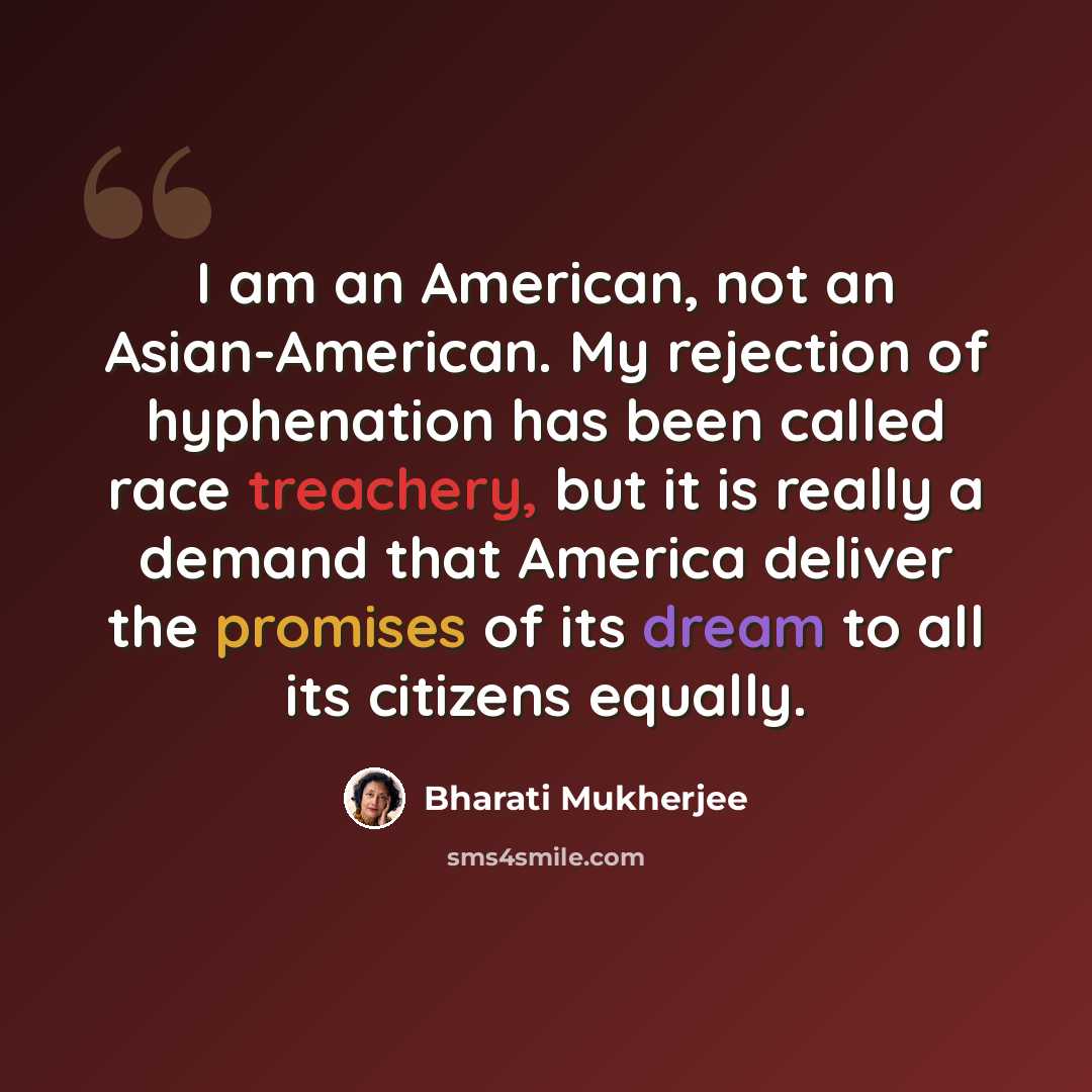 “I am an American, not an Asian-American. My rejection of hyphenation has been called race treachery, but it is really a demand that America deliver the promises of its dream to all its citizens equally.” quote by Bharati Mukherjee