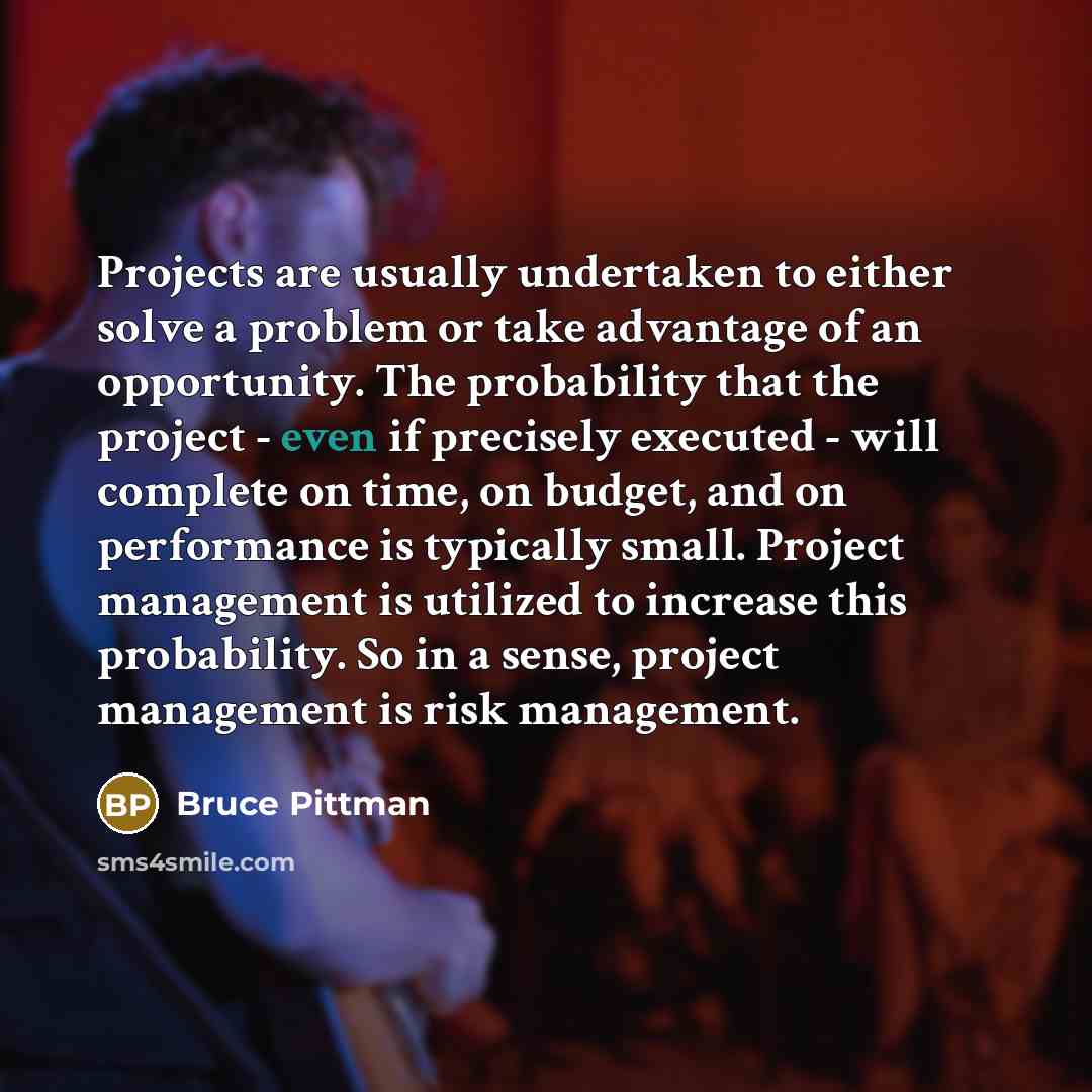 “Projects are usually undertaken to either solve a problem or take advantage of an opportunity. The probability that the project - even if precisely executed - will complete on time, on budget, and on performance is typically small. Project management is utilized to increase this probability. So in…” quote by Bruce Pittman