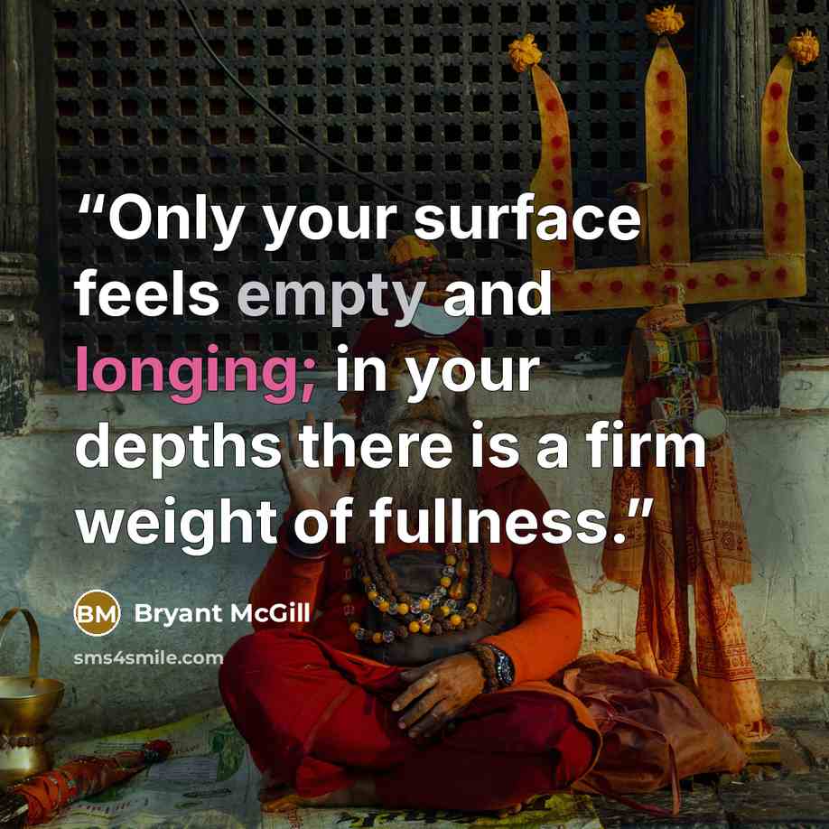 “Only your surface feels empty and longing; in your depths there is a firm weight of fullness.” quote by Bryant McGill