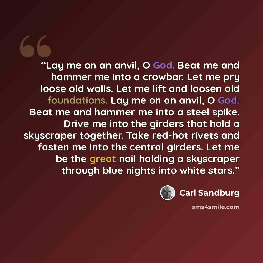 “Lay me on an anvil, O God. Beat me and hammer me into a crowbar. Let me pry loose old walls. Let me lift and loosen old foundations. Lay me on an anvil, O God. Beat me and hammer me into a steel spike. Drive me into the girders that hold a skyscraper together. Take red-hot rivets and fasten me…” quote by Carl Sandburg
