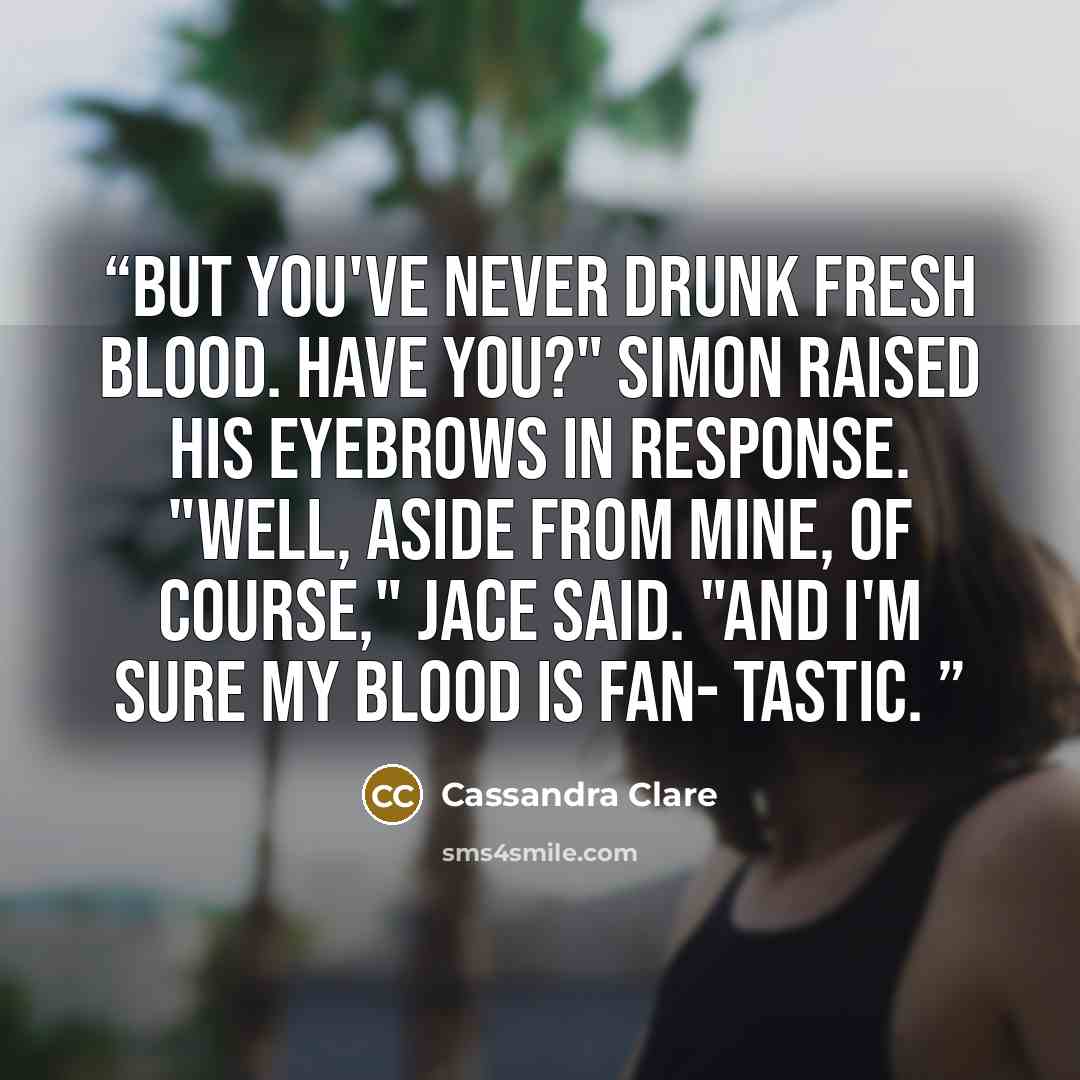 “But you've never drunk fresh blood. Have you?" Simon raised his eyebrows in response. "Well, aside from mine, of course," Jace said. "And I'm sure my blood is fan- tastic.” quote by Cassandra Clare