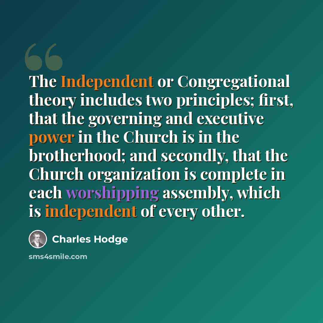 “The Independent or Congregational theory includes two principles; first, that the governing and executive power in the Church is in the brotherhood; and secondly, that the Church organization is complete in each worshipping assembly, which is independent of every other.” quote by Charles Hodge
