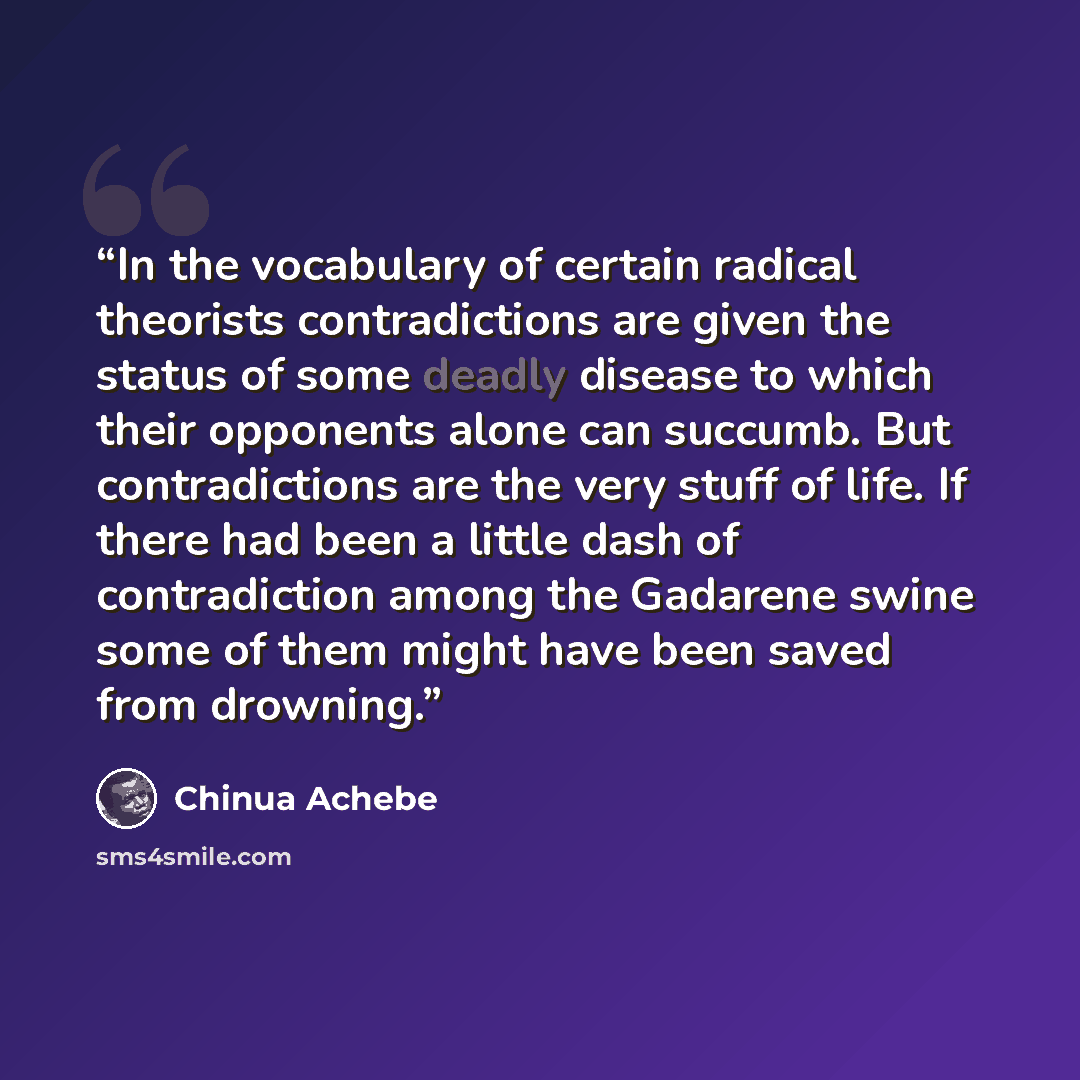 “In the vocabulary of certain radical theorists contradictions are given the status of some deadly disease to which their opponents alone can succumb. But contradictions are the very stuff of life. If there had been a little dash of contradiction among the Gadarene swine some of them might have…” quote by Chinua Achebe