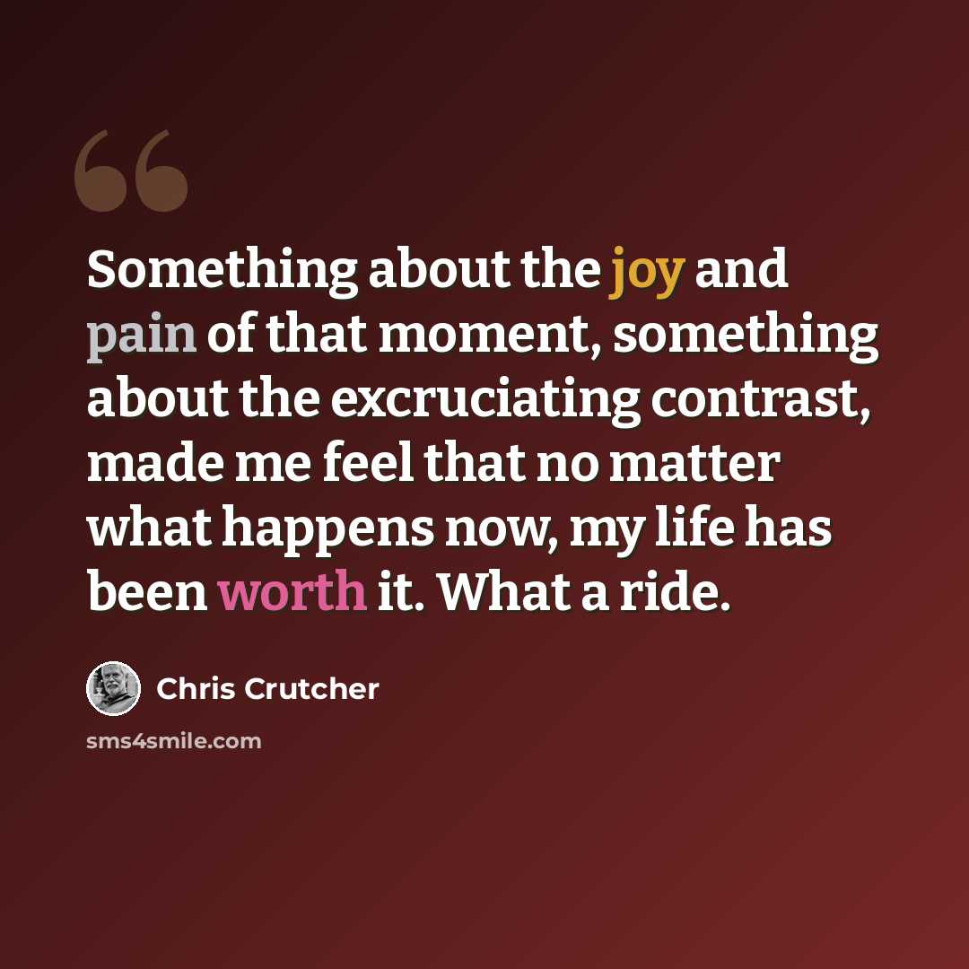 “Something about the joy and pain of that moment, something about the excruciating contrast, made me feel that no matter what happens now, my life has been worth it. What a ride.” quote by Chris Crutcher