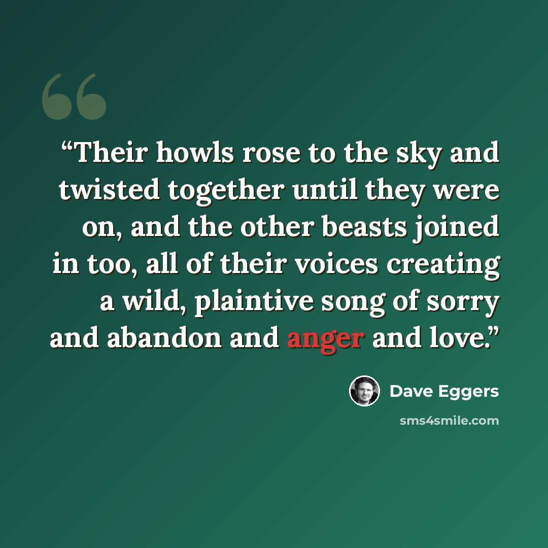 “Their howls rose to the sky and twisted together until they were on, and the other beasts joined in too, all of their voices creating a wild, plaintive song of sorry and abandon and anger and love.” quote by Dave Eggers