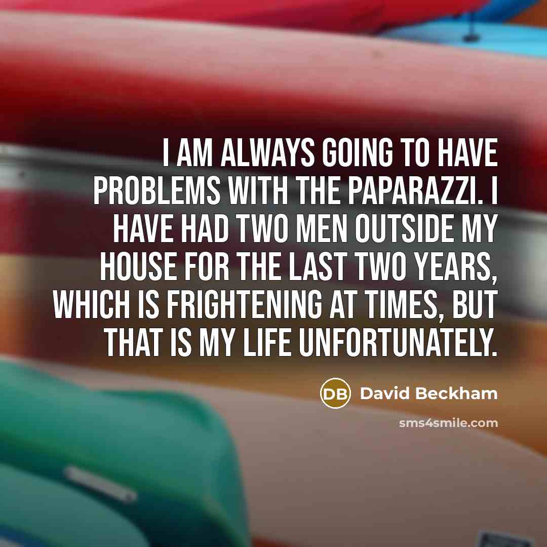 “I am always going to have problems with the paparazzi. I have had two men outside my house for the last two years, which is frightening at times, but that is my life unfortunately.” quote by David Beckham