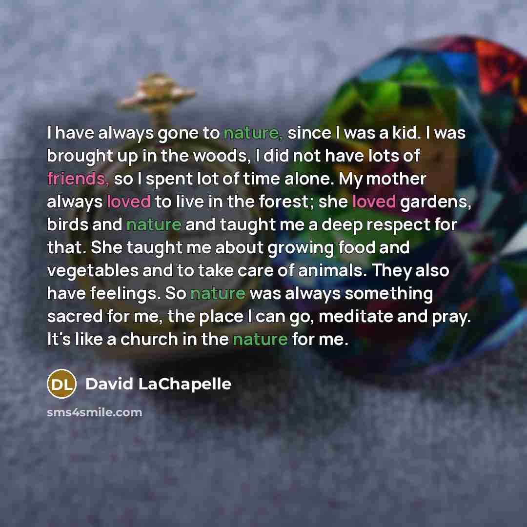 “I have always gone to nature, since I was a kid. I was brought up in the woods, I did not have lots of friends, so I spent lot of time alone. My mother always loved to live in the forest; she loved gardens, birds and nature and taught me a deep respect for that. She taught me about growing food…” quote by David LaChapelle