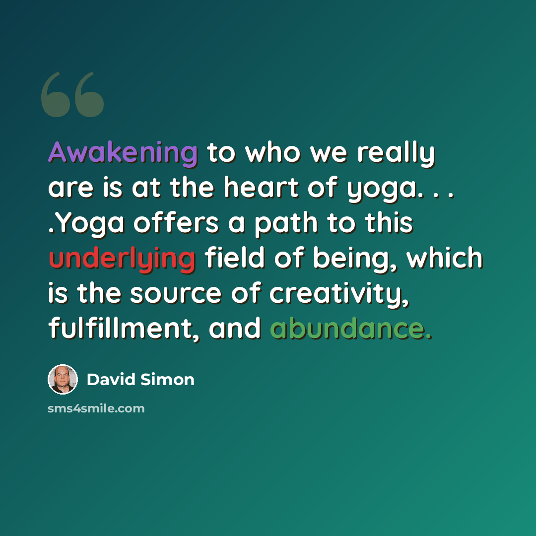 “Awakening to who we really are is at the heart of yoga. . . .Yoga offers a path to this underlying field of being, which is the source of creativity, fulfillment, and abundance.” quote by David Simon