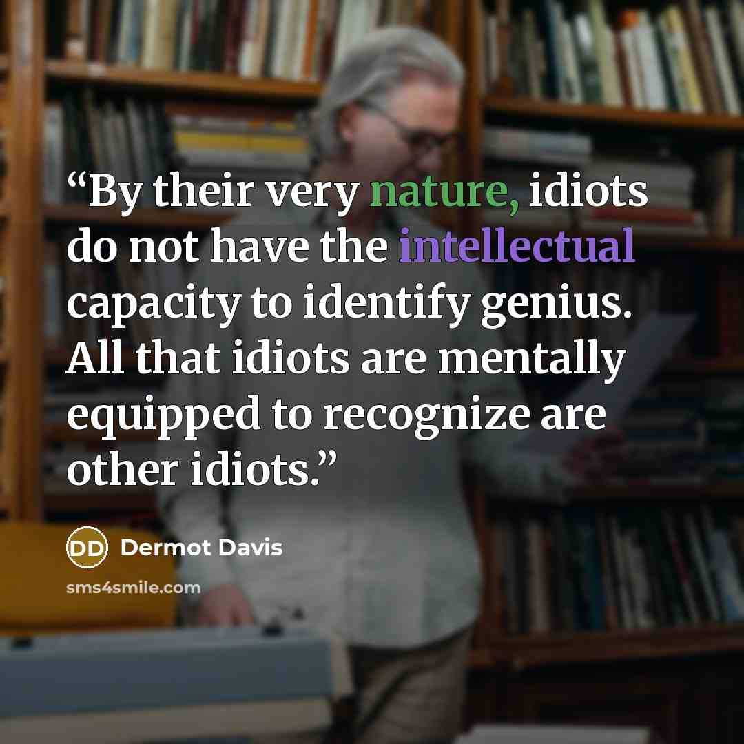 “By their very nature, idiots do not have the intellectual capacity to identify genius. All that idiots are mentally equipped to recognize are other idiots.” quote by Dermot Davis