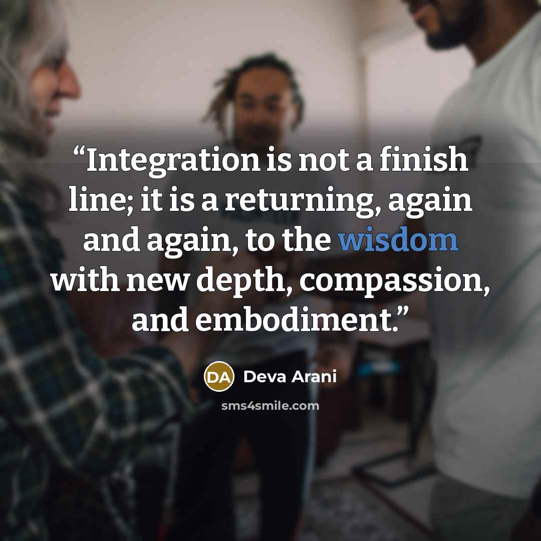 “Integration is not a finish line; it is a returning, again and again, to the wisdom with new depth, compassion, and embodiment.” quote by Deva Arani