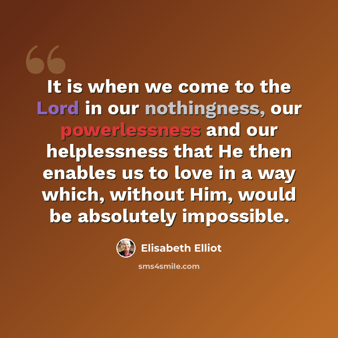 “It is when we come to the Lord in our nothingness, our powerlessness and our helplessness that He then enables us to love in a way which, without Him, would be absolutely impossible.” quote by Elisabeth Elliot