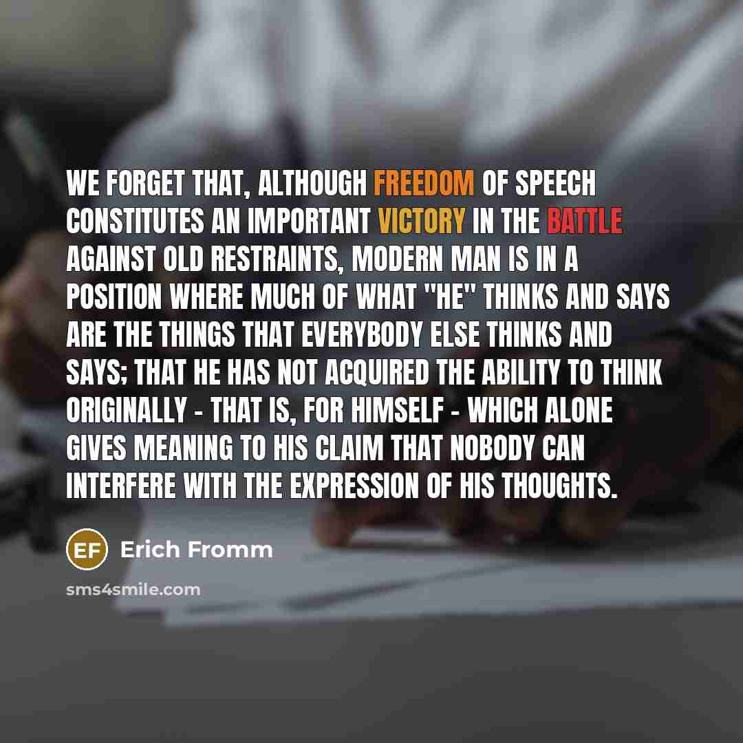 “We forget that, although freedom of speech constitutes an important victory in the battle against old restraints, modern man is in a position where much of what "he" thinks and says are the things that everybody else thinks and says; that he has not acquired the ability to think originally - that…” quote by Erich Fromm