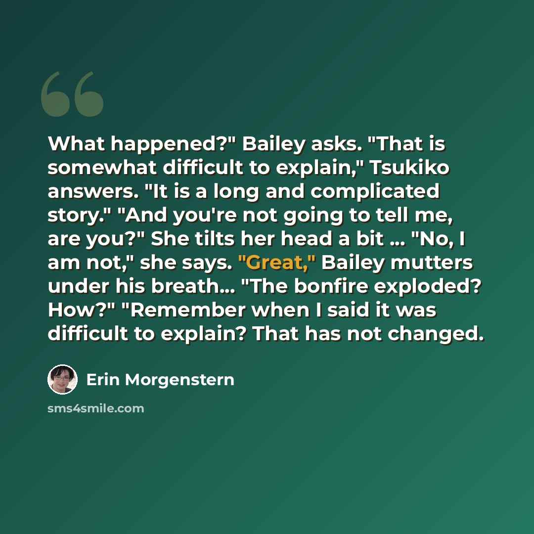 “What happened?" Bailey asks. "That is somewhat difficult to explain," Tsukiko answers. "It is a long and complicated story." "And you're not going to tell me, are you?" She tilts her head a bit ... "No, I am not," she says. "Great," Bailey mutters under his breath... "The bonfire exploded? How?"…” quote by Erin Morgenstern