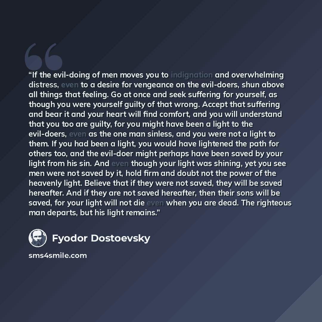 “If the evil-doing of men moves you to indignation and overwhelming distress, even to a desire for vengeance on the evil-doers, shun above all things that feeling. Go at once and seek suffering for yourself, as though you were yourself guilty of that wrong. Accept that suffering and bear it and…” quote by Fyodor Dostoevsky