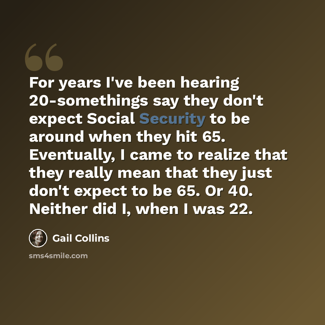 “For years I've been hearing 20-somethings say they don't expect Social Security to be around when they hit 65. Eventually, I came to realize that they really mean that they just don't expect to be 65. Or 40. Neither did I, when I was 22.” quote by Gail Collins