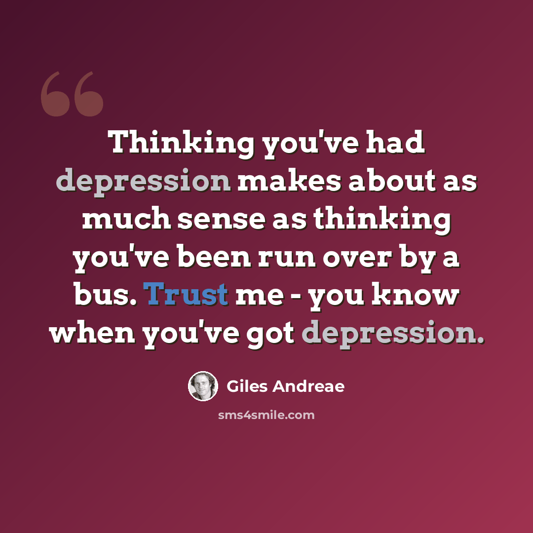 “Thinking you've had depression makes about as much sense as thinking you've been run over by a bus. Trust me - you know when you've got depression.” quote by Giles Andreae