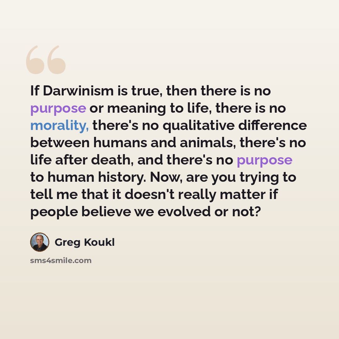 “If Darwinism is true, then there is no purpose or meaning to life, there is no morality, there's no qualitative difference between humans and animals, there's no life after death, and there's no purpose to human history. Now, are you trying to tell me that it doesn't really matter if people…” quote by Greg Koukl