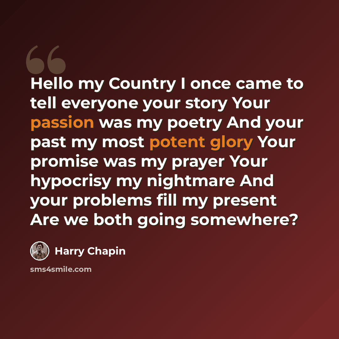 “Hello my Country I once came to tell everyone your story Your passion was my poetry And your past my most potent glory Your promise was my prayer Your hypocrisy my nightmare And your problems fill my present Are we both going somewhere?” quote by Harry Chapin