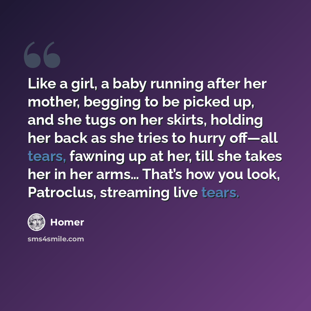 “Like a girl, a baby running after her mother, begging to be picked up, and she tugs on her skirts, holding her back as she tries to hurry off—all tears, fawning up at her, till she takes her in her arms… That’s how you look, Patroclus, streaming live tears.” quote by Homer