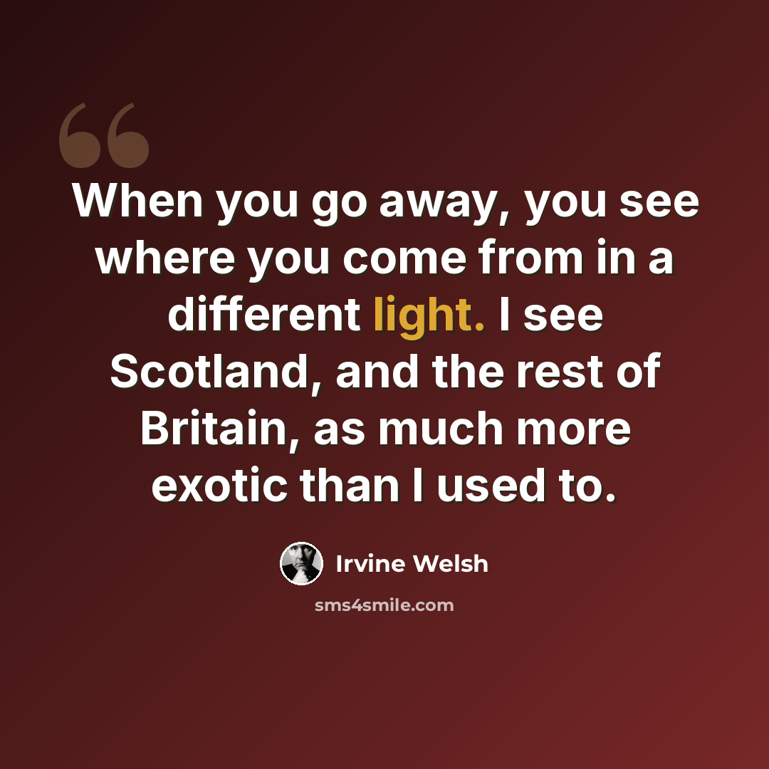 “When you go away, you see where you come from in a different light. I see Scotland, and the rest of Britain, as much more exotic than I used to.” quote by Irvine Welsh