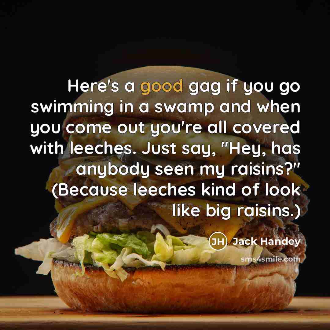“Here's a good gag if you go swimming in a swamp and when you come out you're all covered with leeches. Just say, "Hey, has anybody seen my raisins?" (Because leeches kind of look like big raisins.)” quote by Jack Handey