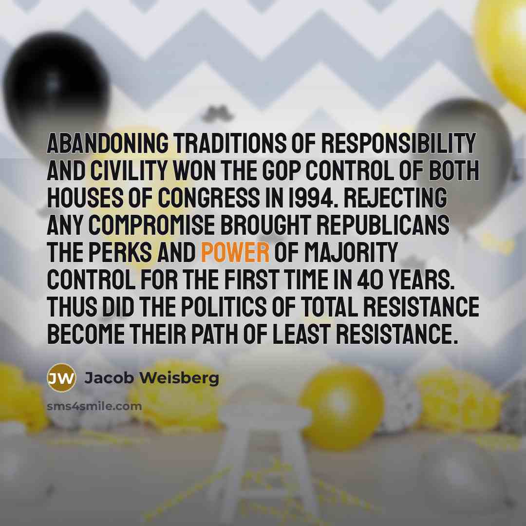 “Abandoning traditions of responsibility and civility won the GOP control of both houses of Congress in 1994. Rejecting any compromise brought Republicans the perks and power of majority control for the first time in 40 years. Thus did the politics of total resistance become their path of least…” quote by Jacob Weisberg