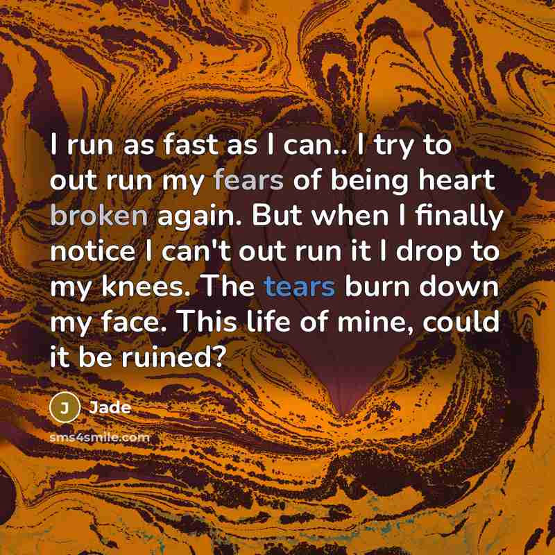 “I run as fast as I can.. I try to out run my fears of being heart broken again. But when I finally notice I can't out run it I drop to my knees. The tears burn down my face. This life of mine, could it be ruined?” quote by Jade