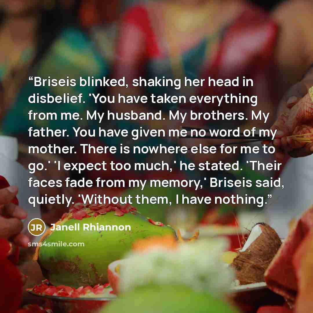 “Briseis blinked, shaking her head in disbelief. 'You have taken everything from me. My husband. My brothers. My father. You have given me no word of my mother. There is nowhere else for me to go.' 'I expect too much,' he stated. 'Their faces fade from my memory,' Briseis said, quietly. 'Without…” quote by Janell Rhiannon