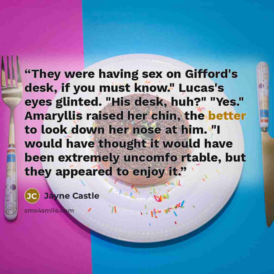 “They were having sex on Gifford's desk, if you must know." Lucas's eyes glinted. "His desk, huh?" "Yes." Amaryllis raised her chin, the better to look down her nose at him. "I would have thought it would have been extremely uncomfo rtable, but they appeared to enjoy it.” quote by Jayne Castle