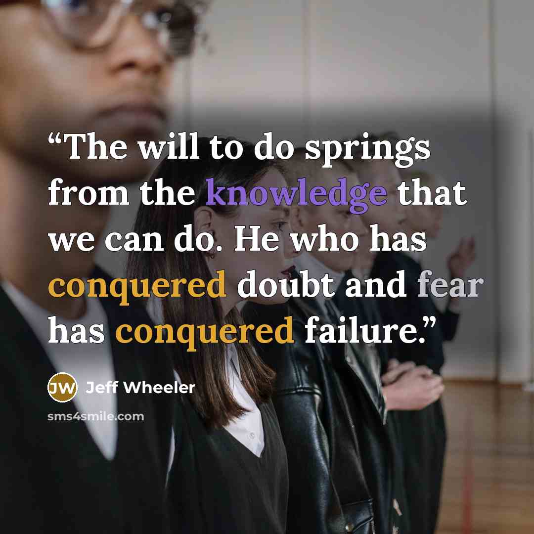 “The will to do springs from the knowledge that we can do. He who has conquered doubt and fear has conquered failure.” quote by Jeff Wheeler