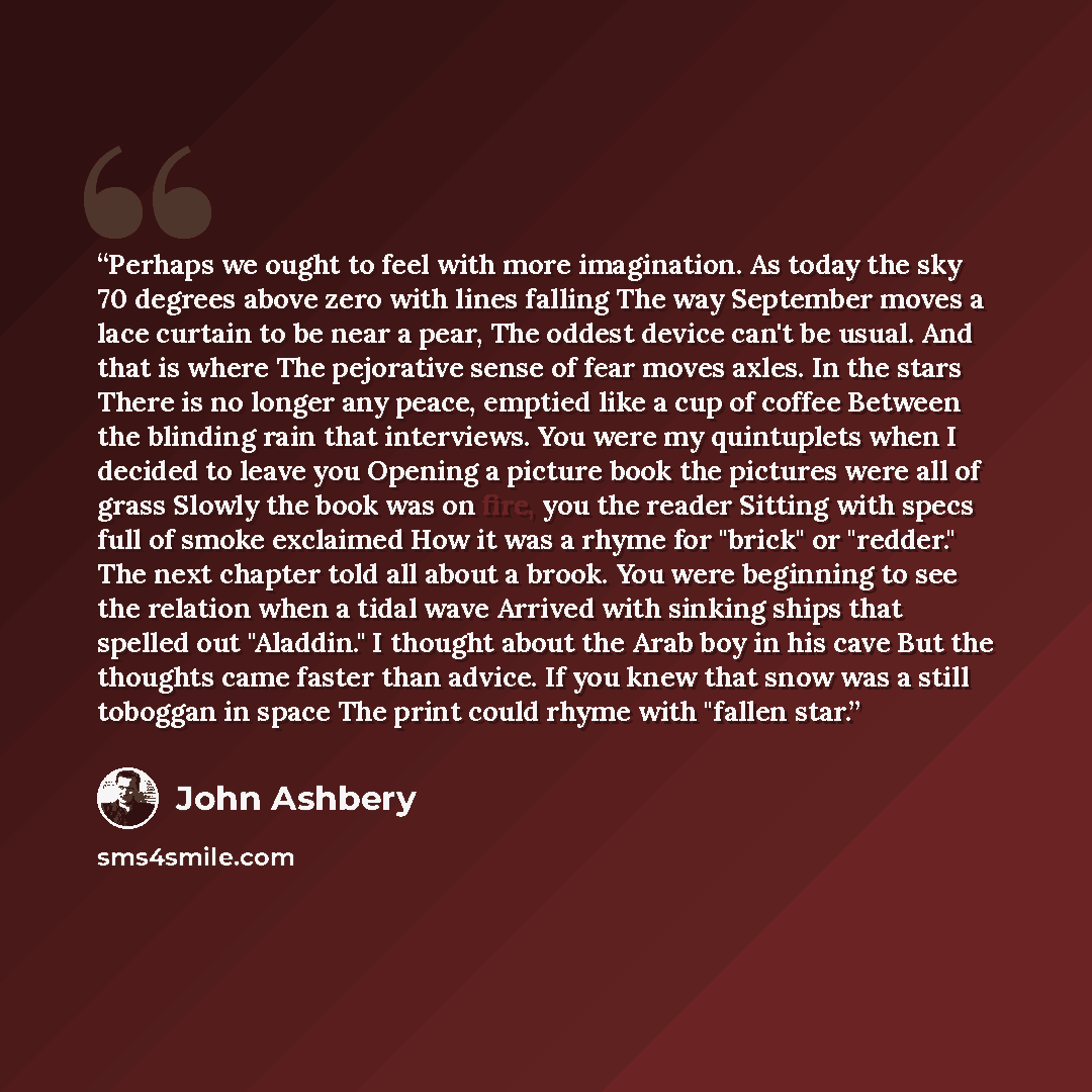 “Perhaps we ought to feel with more imagination. As today the sky 70 degrees above zero with lines falling The way September moves a lace curtain to be near a pear, The oddest device can't be usual. And that is where The pejorative sense of fear moves axles. In the stars There is no longer any…” quote by John Ashbery