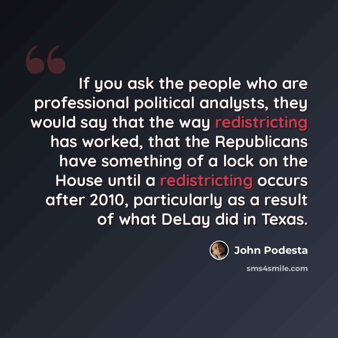 “If you ask the people who are professional political analysts, they would say that the way redistricting has worked, that the Republicans have something of a lock on the House until a redistricting occurs after 2010, particularly as a result of what DeLay did in Texas.” quote by John Podesta