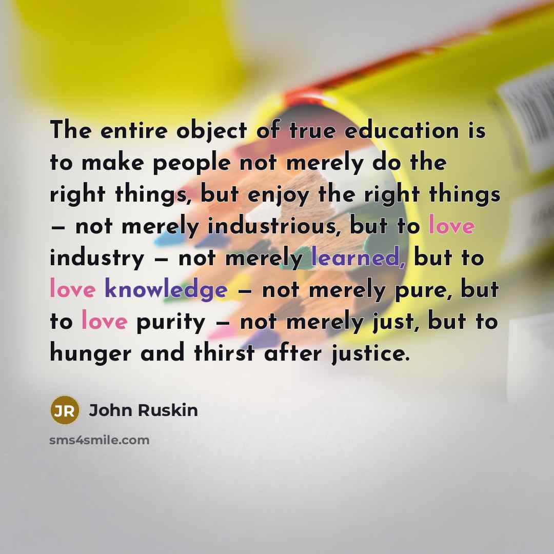 “The entire object of true education is to make people not merely do the right things, but enjoy the right things — not merely industrious, but to love industry — not merely learned, but to love knowledge — not merely pure, but to love purity — not merely just, but to hunger and thirst after justice.” quote by John Ruskin