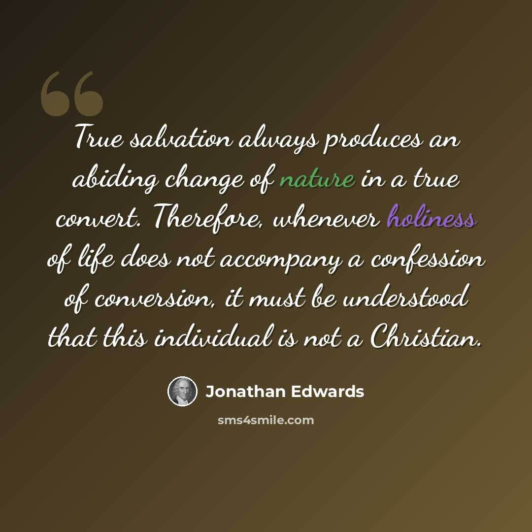 “True salvation always produces an abiding change of nature in a true convert. Therefore, whenever holiness of life does not accompany a confession of conversion, it must be understood that this individual is not a Christian.” quote by Jonathan Edwards