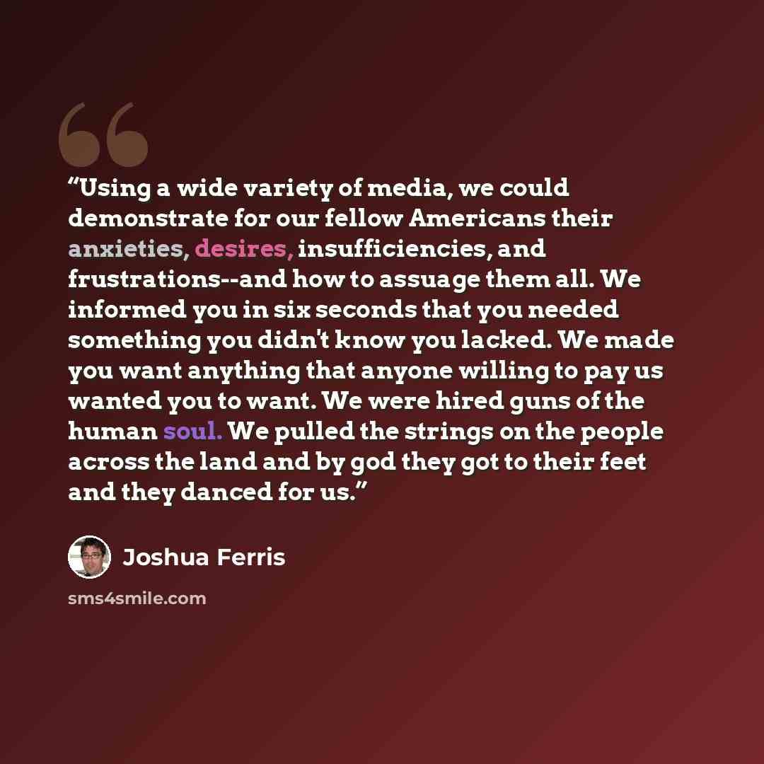 “Using a wide variety of media, we could demonstrate for our fellow Americans their anxieties, desires, insufficiencies, and frustrations--and how to assuage them all. We informed you in six seconds that you needed something you didn't know you lacked. We made you want anything that anyone willing…” quote by Joshua Ferris