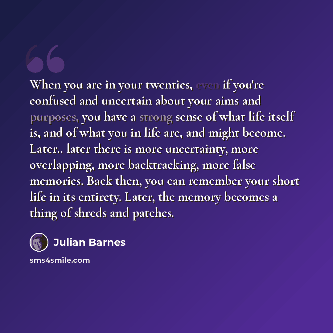 “When you are in your twenties, even if you're confused and uncertain about your aims and purposes, you have a strong sense of what life itself is, and of what you in life are, and might become. Later.. later there is more uncertainty, more overlapping, more backtracking, more false memories. Back…” quote by Julian Barnes