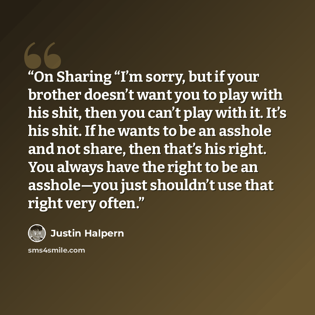 “On Sharing “I’m sorry, but if your brother doesn’t want you to play with his shit, then you can’t play with it. It’s his shit. If he wants to be an asshole and not share, then that’s his right. You always have the right to be an asshole—you just shouldn’t use that right very often.” quote by Justin Halpern