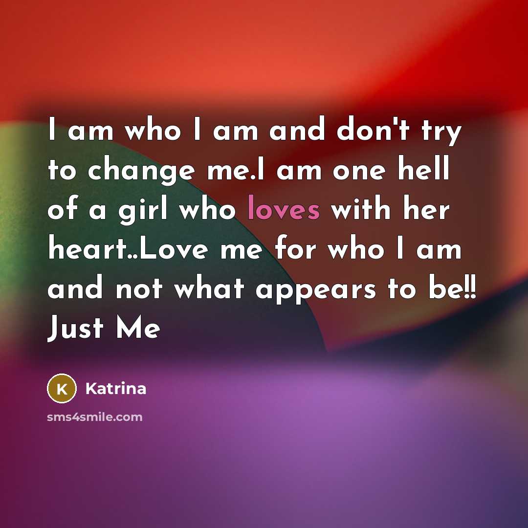 “I am who I am and don't try to change me.I am one hell of a girl who loves with her heart..Love me for who I am and not what appears to be!! Just Me” quote by Katrina