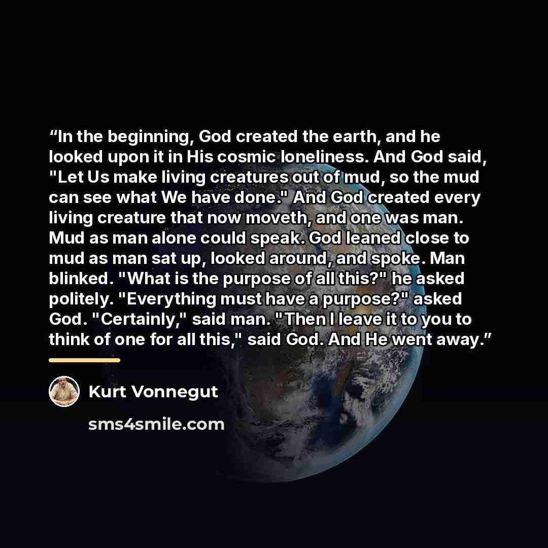 “In the beginning, God created the earth, and he looked upon it in His cosmic loneliness. And God said, "Let Us make living creatures out of mud, so the mud can see what We have done." And God created every living creature that now moveth, and one was man. Mud as man alone could speak. God leaned…” quote by Kurt Vonnegut