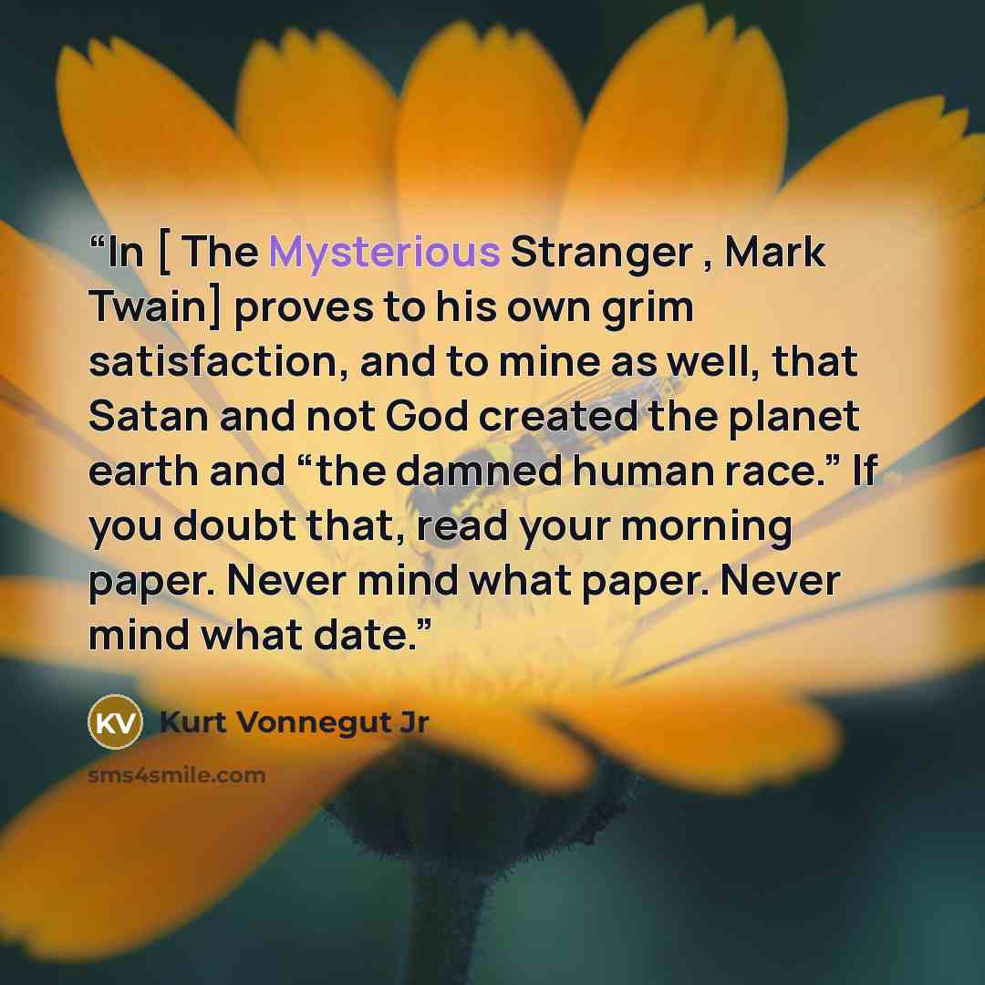 “In [ The Mysterious Stranger , Mark Twain] proves to his own grim satisfaction, and to mine as well, that Satan and not God created the planet earth and “the damned human race.” If you doubt that, read your morning paper. Never mind what paper. Never mind what date.” quote by Kurt Vonnegut Jr