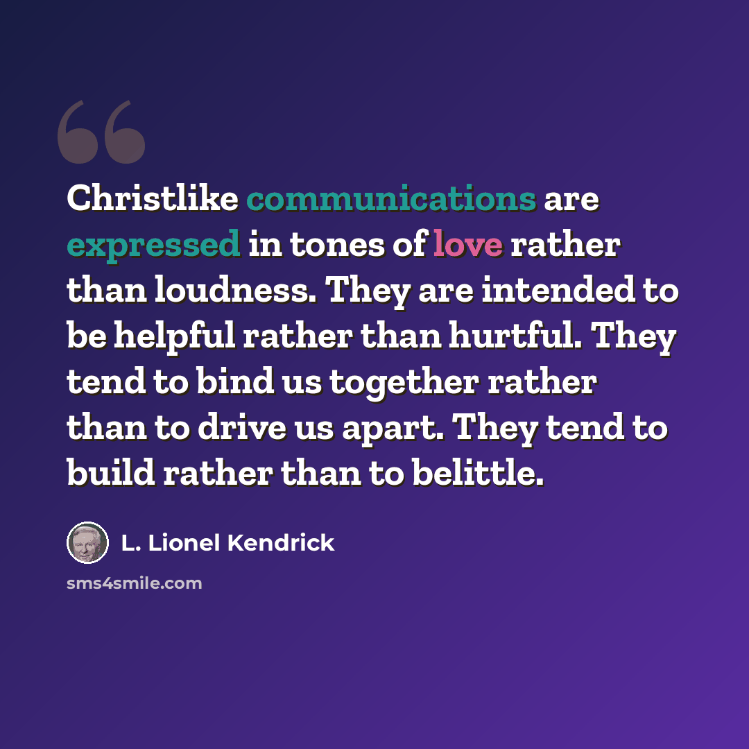“Christlike communications are expressed in tones of love rather than loudness. They are intended to be helpful rather than hurtful. They tend to bind us together rather than to drive us apart. They tend to build rather than to belittle.” quote by L. Lionel Kendrick